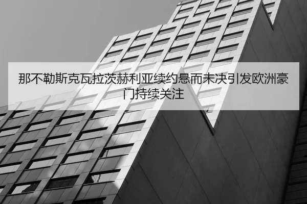 那不勒斯克瓦拉茨赫利亚续约悬而未决引发欧洲豪门持续关注