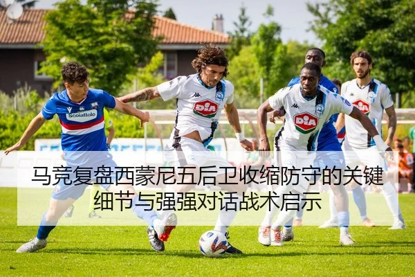 马竞复盘西蒙尼五后卫收缩防守的关键细节与强强对话战术启示