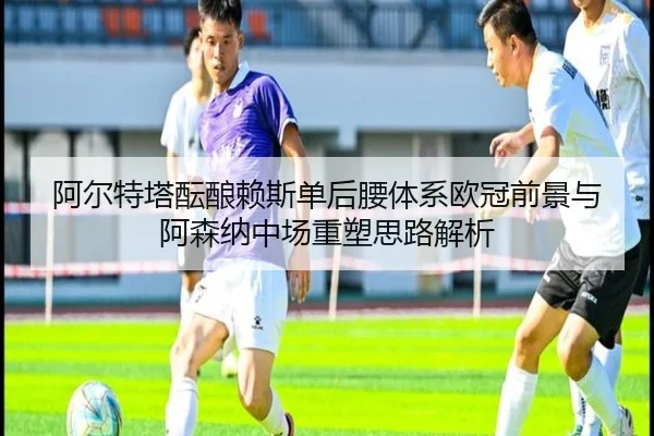阿尔特塔酝酿赖斯单后腰体系欧冠前景与阿森纳中场重塑思路解析