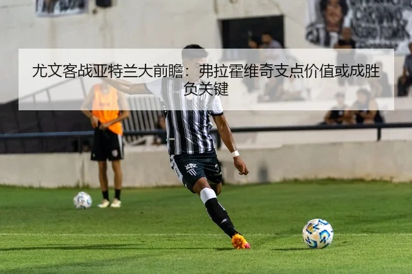 尤文客战亚特兰大前瞻：弗拉霍维奇支点价值或成胜负关键